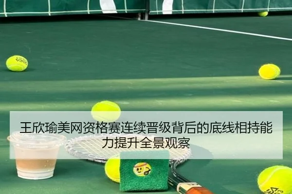 王欣瑜美网资格赛连续晋级背后的底线相持能力提升全景观察